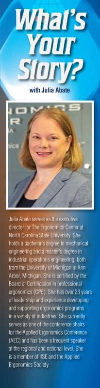 Julia Abate serves as the executive
director for The Ergonomics Center at North Carolina State University. She holds a bachelor’s degree in mechanical
engineering and a master’s degree in
industrial operations engineering, both from the University of Michigan in Ann Arbor, Michigan. She is certified by the Board of Certification in professional ergonomics (CPE). She has over 23 years of leadership and experience developing and supporting ergonomics programs in a variety of industries. She currently serves as one of the conference chairs for the Applied Ergonomics Conference (AEC) and has been a frequent speaker at the regional and national level. She is a member of IISE and the Applied Ergonomics Society.